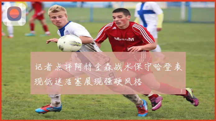 记者点评阿特金森战术保守哈登表现低迷活塞展现强硬风格