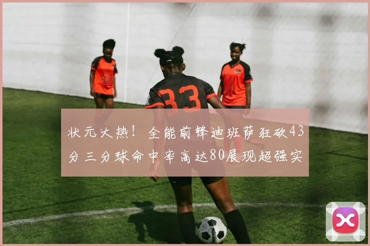 状元大热！全能前锋迪班萨狂砍43分三分球命中率高达80展现超强实力