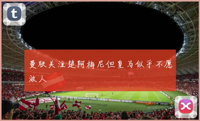 曼联关注楚阿梅尼但皇马似乎不愿放人
