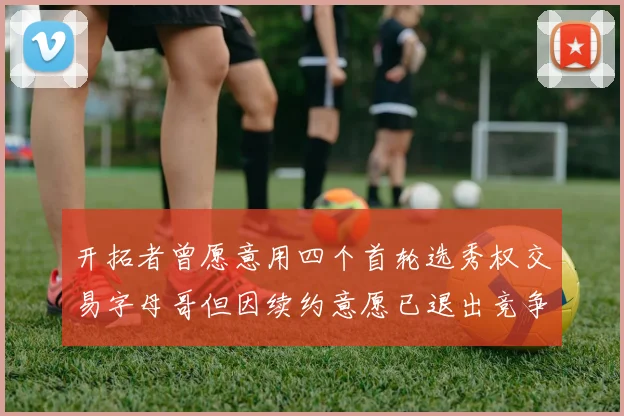 开拓者曾愿意用四个首轮选秀权交易字母哥但因续约意愿已退出竞争