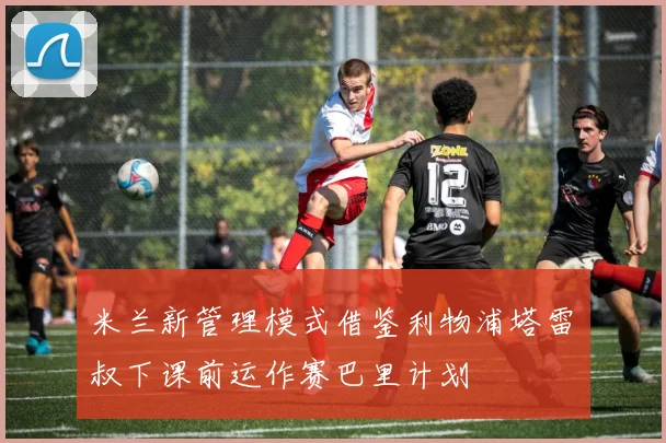 米兰新管理模式借鉴利物浦塔雷囧叔下课前运作赛巴里计划