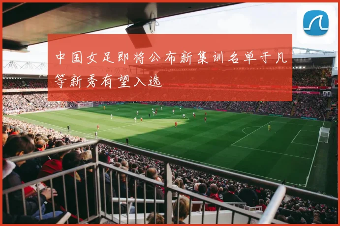 中国女足即将公布新集训名单于凡等新秀有望入选