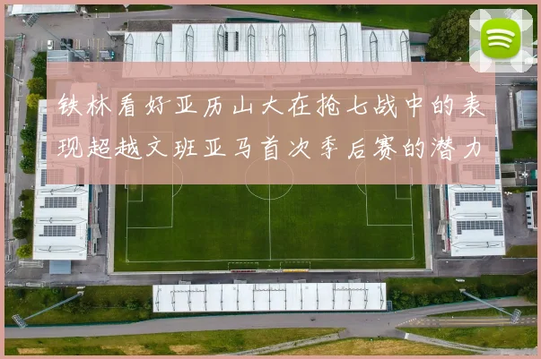 铁林看好亚历山大在抢七战中的表现超越文班亚马首次季后赛的潜力