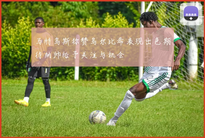 马特乌斯称赞乌尔比希表现出色期待纳帅给予关注与机会