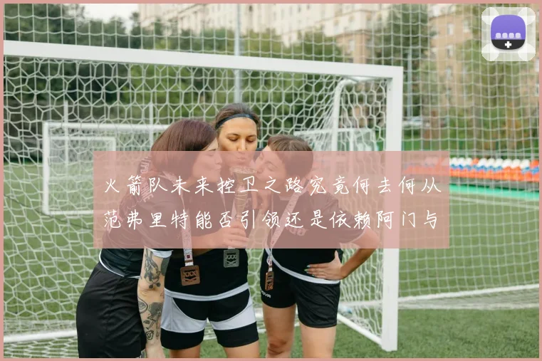 火箭队未来控卫之路究竟何去何从范弗里特能否引领还是依赖阿门与谢泼德