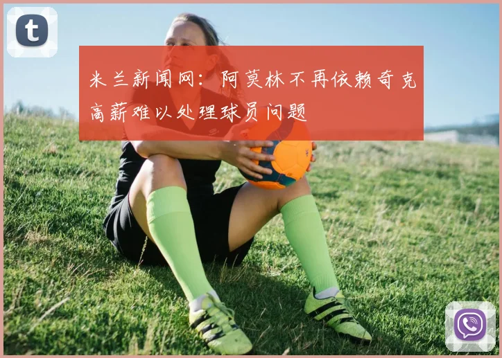 米兰新闻网：阿莫林不再依赖奇克高薪难以处理球员问题