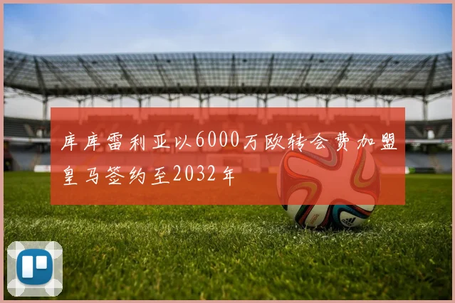 库库雷利亚以6000万欧转会费加盟皇马签约至2032年