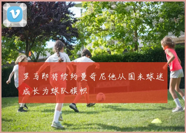 罗马即将续约曼奇尼他从国米球迷成长为球队旗帜