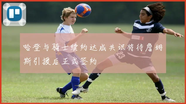 哈登与骑士续约达成共识将待詹姆斯引援后正式签约