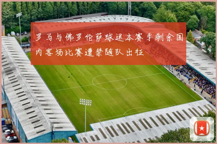 罗马与佛罗伦萨球迷本赛季剩余国内客场比赛遭禁随队出征