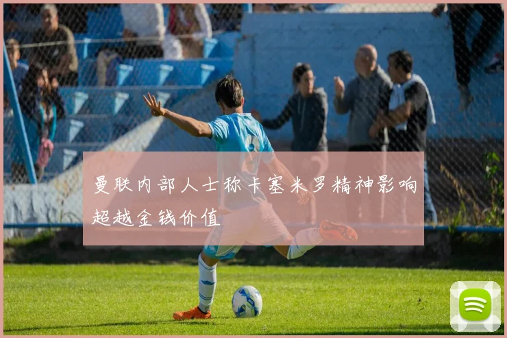 曼联内部人士称卡塞米罗精神影响超越金钱价值