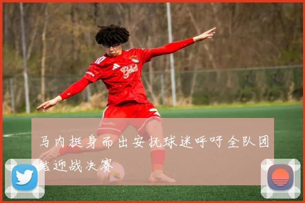 马内挺身而出安抚球迷呼吁全队团结迎战决赛