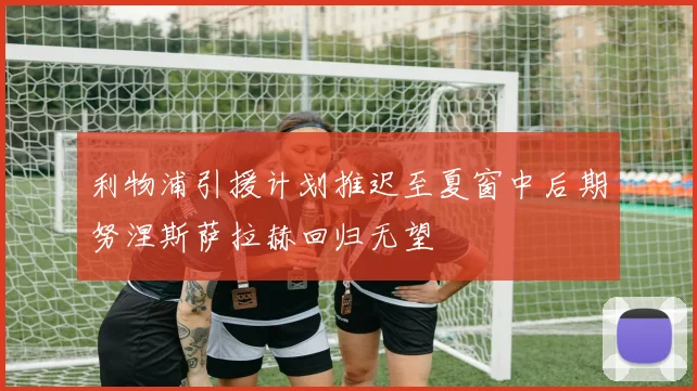 利物浦引援计划推迟至夏窗中后期努涅斯萨拉赫回归无望