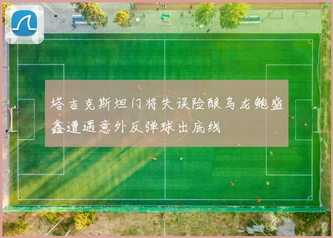 塔吉克斯坦门将失误险酿乌龙鲍盛鑫遭遇意外反弹球出底线