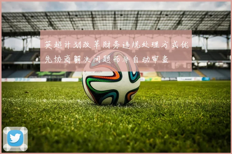 英超计划改革财务违规处理方式优先协商解决问题而非自动审查