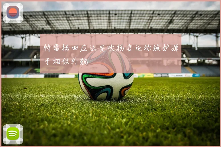 特雷杨回应法克吹杨言论称嫉妒源于相似外貌