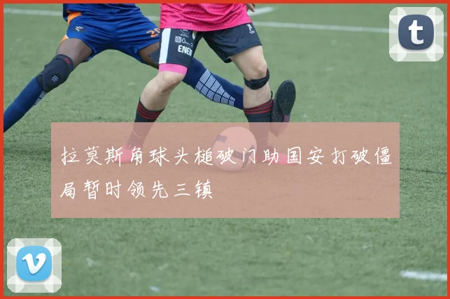 拉莫斯角球头槌破门助国安打破僵局暂时领先三镇