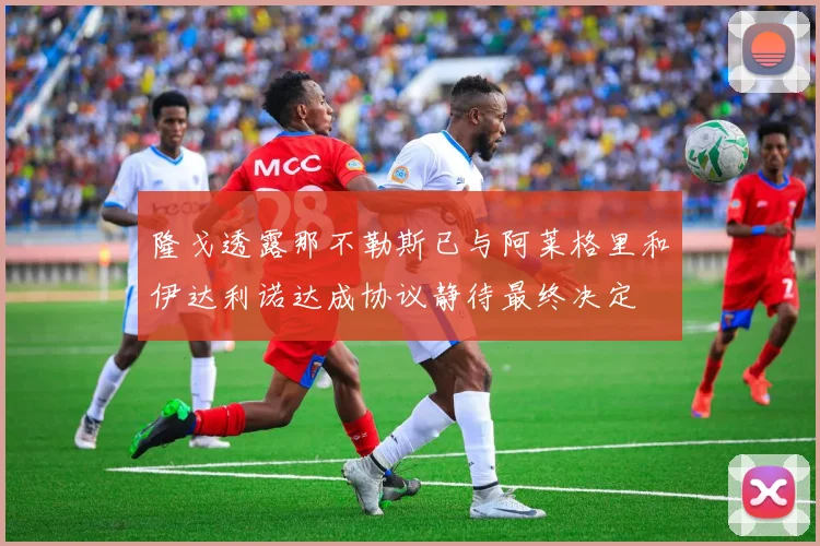 隆戈透露那不勒斯已与阿莱格里和伊达利诺达成协议静待最终决定