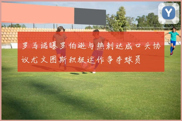 罗马诺曝罗伯逊与热刺达成口头协议尤文图斯积极运作争夺球员