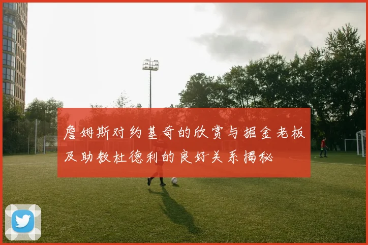 詹姆斯对约基奇的欣赏与掘金老板及助教杜德利的良好关系揭秘