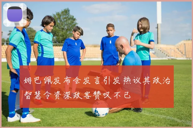 姆巴佩发布会发言引发热议其政治智慧令资深政客赞叹不已