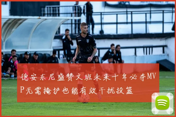 德安东尼盛赞文班未来十年必夺MVP无需掩护也能有效干扰投篮