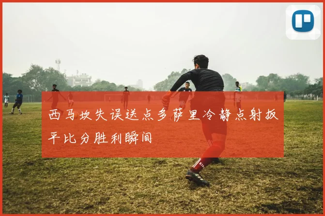 西马坎失误送点多萨里冷静点射扳平比分胜利瞬间